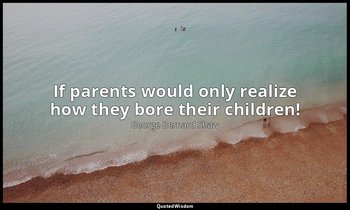 If parents would only realize how they bore their children! — George Bernard Shaw
