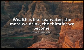 Wealth is like sea-water; the more we drink, the thirstier we become. — Arthur Schopenhauer