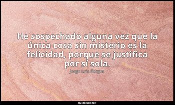 He sospechado alguna vez que la única cosa sin misterio es la felicidad, porque  — Jorge Luis Borges