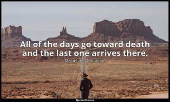 All of the days go toward death and the last one arrives there. — Michel de Montaigne