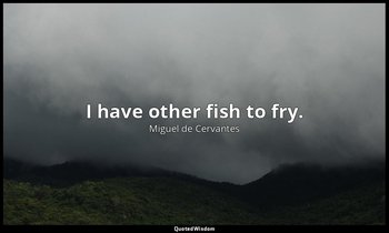 I have other fish to fry. — Miguel de Cervantes