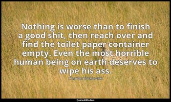 Nothing is worse than to finish a good shit, then reach over and find the toilet — Charles Bukowski