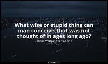 What wise or stupid thing can man conceive That was not thought of in ages long  — Johann Wolfgang von Goethe