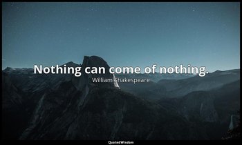 Nothing can come of nothing. — William Shakespeare
