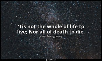 'Tis not the whole of life to live; Nor all of death to die. — James Montgomery