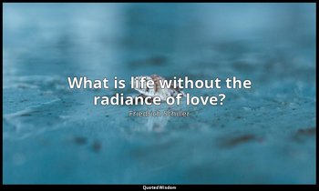 What is life without the radiance of love? — Friedrich Schiller