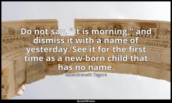Do not say, "It is morning," and dismiss it with a name of yesterday. See it for — Rabindranath Tagore