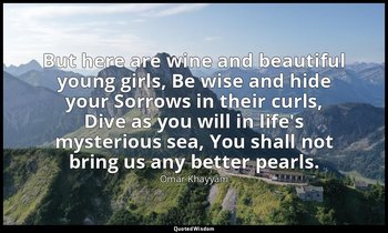 But here are wine and beautiful young girls, Be wise and hide your Sorrows in th — Omar Khayyám