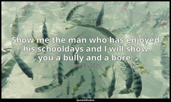 Show me the man who has enjoyed his schooldays and I will show you a bully and a — Robert Morley