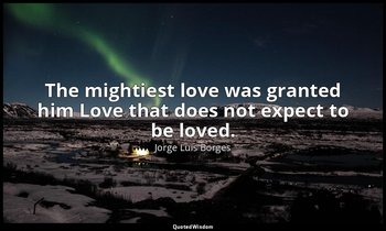 The mightiest love was granted him Love that does not expect to be loved. — Jorge Luis Borges