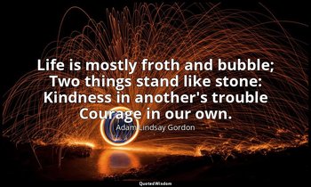 Life is mostly froth and bubble; Two things stand like stone: Kindness in anothe — Adam Lindsay Gordon