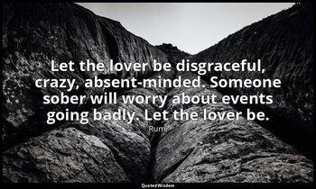 Let the lover be disgraceful, crazy, absent-minded. Someone sober will worry abo — Rumi