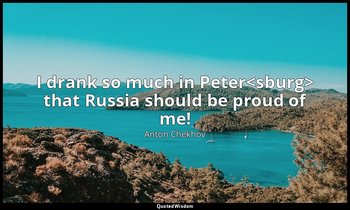 I drank so much in Peter<sburg> that Russia should be proud of me! — Anton Chekhov