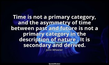Time is not a primary category, and the asymmetry of time between past and futur — John Wheeler