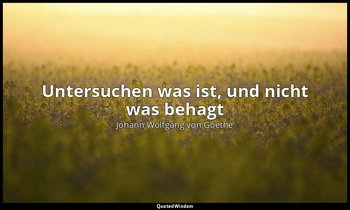 Untersuchen was ist, und nicht was behagt — Johann Wolfgang von Goethe