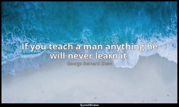 If you teach a man anything he will never learn it. — George Bernard Shaw