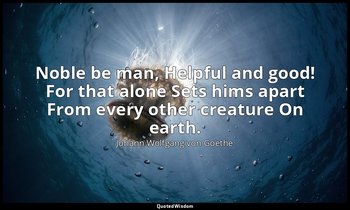 Noble be man, Helpful and good! For that alone Sets hims apart From every other  — Johann Wolfgang von Goethe