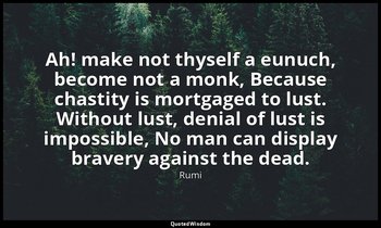 Ah! make not thyself a eunuch, become not a monk, Because chastity is mortgaged  — Rumi