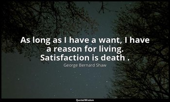 As long as I have a want, I have a reason for living. Satisfaction is death . — George Bernard Shaw