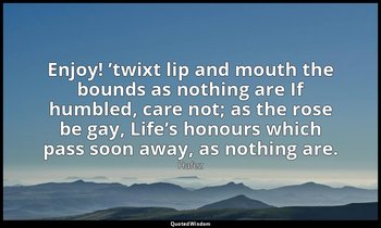Enjoy! ’twixt lip and mouth the bounds as nothing are If humbled, care not; as t — Hafez