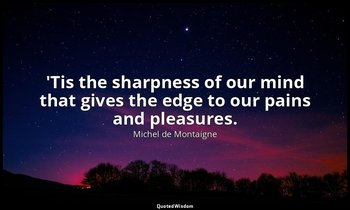 'Tis the sharpness of our mind that gives the edge to our pains and pleasures. — Michel de Montaigne