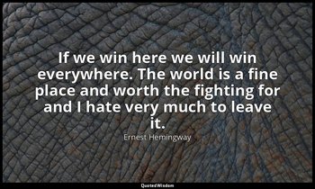 If we win here we will win everywhere. The world is a fine place and worth the f — Ernest Hemingway