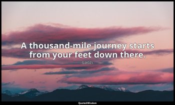 A thousand-mile journey starts from your feet down there. — Laozi