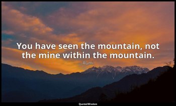 You have seen the mountain, not the mine within the mountain. — Rumi