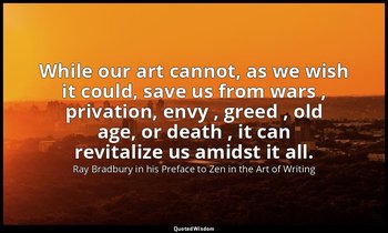 While our art cannot, as we wish it could, save us from wars , privation, envy , — Ray Bradbury in his Preface to Zen in the Art of Writing