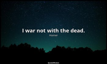 I war not with the dead. — Homer