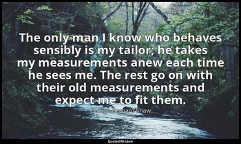 The only man I know who behaves sensibly is my tailor; he takes my measurements  — George Bernard Shaw