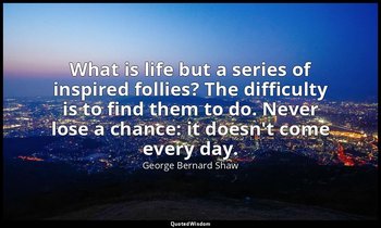 What is life but a series of inspired follies? The difficulty is to find them to — George Bernard Shaw