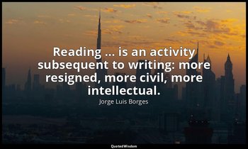 Reading … is an activity subsequent to writing: more resigned, more civil, more  — Jorge Luis Borges