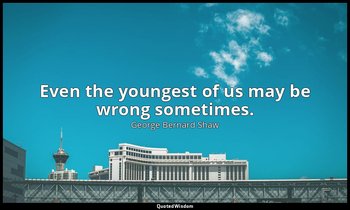 Even the youngest of us may be wrong sometimes. — George Bernard Shaw