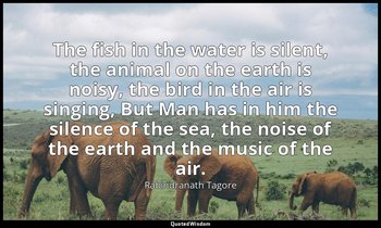 The fish in the water is silent, the animal on the earth is noisy, the bird in t — Rabindranath Tagore