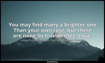 You may find many a brighter one Than your own rose, but there are none So true  — Letitia Elizabeth Landon The London Literary Gazette