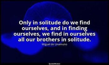 Only in solitude do we find ourselves, and in finding ourselves, we find in ours — Miguel de Unamuno