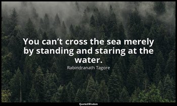 You can’t cross the sea merely by standing and staring at the water. — Rabindranath Tagore