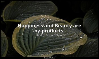 Happiness and Beauty are by-products. — George Bernard Shaw