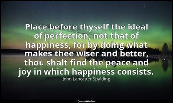 Place before thyself the ideal of perfection, not that of happiness, for by doin — John Lancaster Spalding