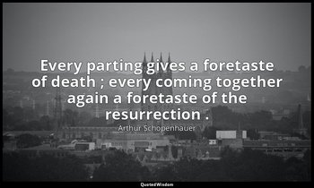 Every parting gives a foretaste of death ; every coming together again a foretas — Arthur Schopenhauer