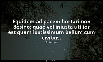 Equidem ad pacem hortari non desino; quae vel iniusta utilior est quam iustissim — As for me