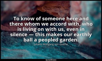 To know of someone here and there whom we accord with, who is living on with us, — Johann Wolfgang von Goethe