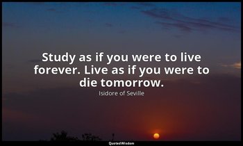 Study as if you were to live forever. Live as if you were to die tomorrow. — Isidore of Seville