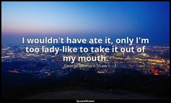 I wouldn't have ate it, only I'm too lady-like to take it out of my mouth. — George Bernard Shaw