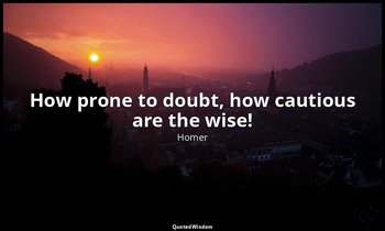 How prone to doubt, how cautious are the wise! — Homer
