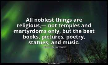 All noblest things are religious,— not temples and martyrdoms only, but the best — William Mountford