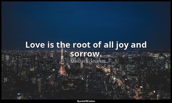 Love is the root of all joy and sorrow. — Meister Eckhart