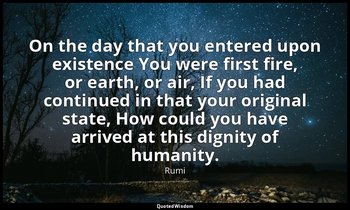 On the day that you entered upon existence You were first fire, or earth, or air — Rumi