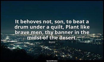 It behoves not, son, to beat a drum under a quilt, Plant like brave men, thy ban — Rumi